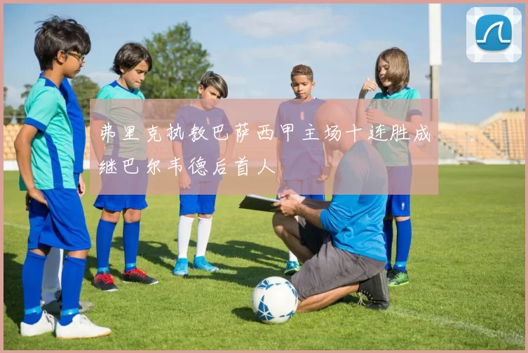 弗里克执教巴萨西甲主场十连胜成继巴尔韦德后首人