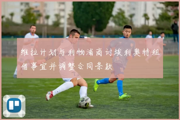 维拉计划与利物浦商讨埃利奥特租借事宜并调整合同条款