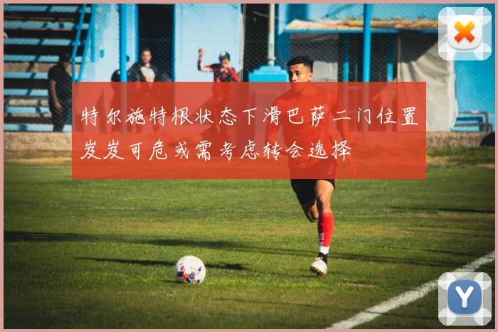 特尔施特根状态下滑巴萨二门位置岌岌可危或需考虑转会选择