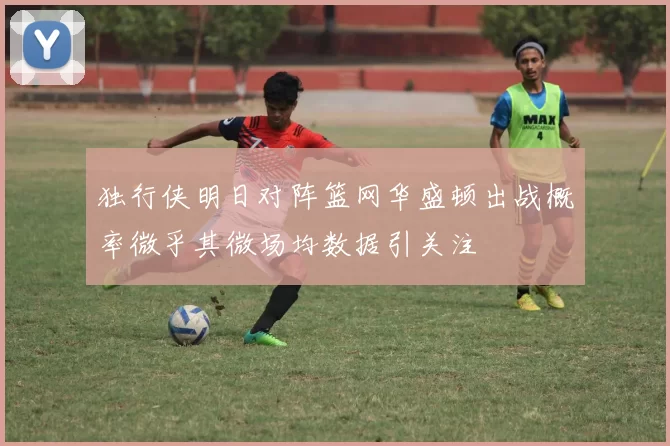 独行侠明日对阵篮网华盛顿出战概率微乎其微场均数据引关注