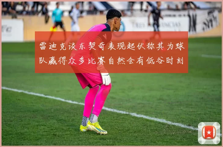 雷迪克谈东契奇表现起伏称其为球队赢得众多比赛自然会有低谷时刻